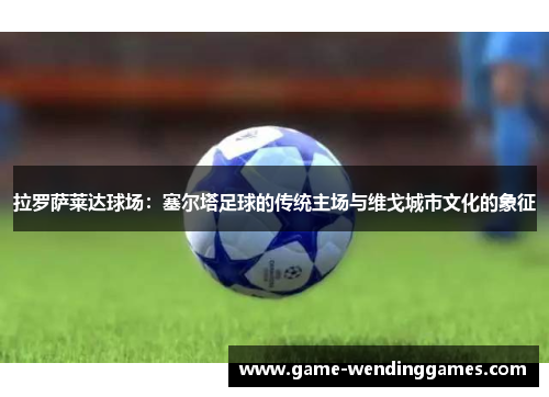 拉罗萨莱达球场：塞尔塔足球的传统主场与维戈城市文化的象征