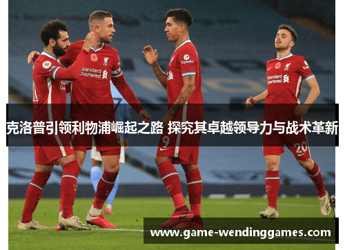 克洛普引领利物浦崛起之路 探究其卓越领导力与战术革新