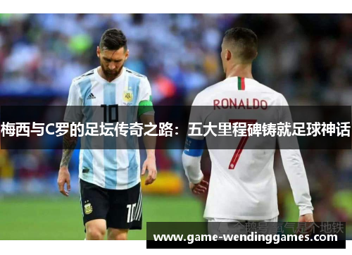 梅西与C罗的足坛传奇之路：五大里程碑铸就足球神话