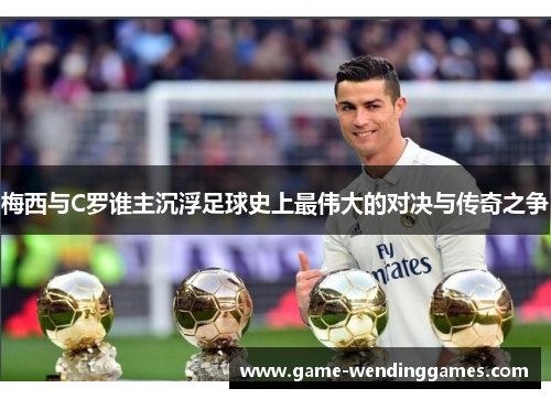 梅西与C罗谁主沉浮足球史上最伟大的对决与传奇之争