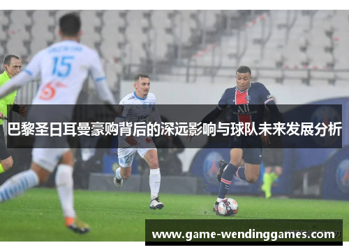 巴黎圣日耳曼豪购背后的深远影响与球队未来发展分析