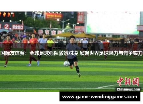 国际友谊赛：全球足球强队激烈对决 展现世界足球魅力与竞争实力