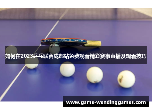 如何在2023乒乓联赛成都站免费观看精彩赛事直播及观看技巧