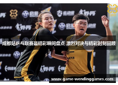 成都站乒乓联赛最精彩瞬间盘点 激烈对决与精彩时刻回顾