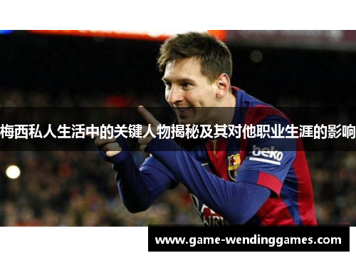 梅西私人生活中的关键人物揭秘及其对他职业生涯的影响