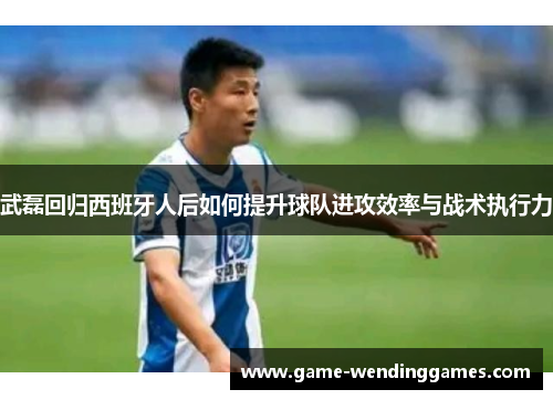 武磊回归西班牙人后如何提升球队进攻效率与战术执行力
