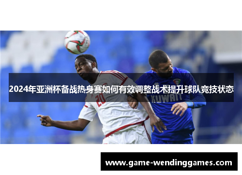 2024年亚洲杯备战热身赛如何有效调整战术提升球队竞技状态