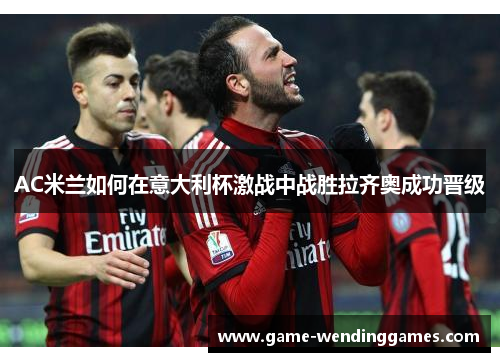 AC米兰如何在意大利杯激战中战胜拉齐奥成功晋级
