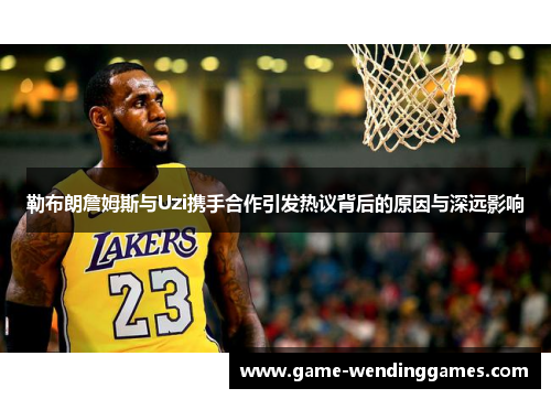 勒布朗詹姆斯与Uzi携手合作引发热议背后的原因与深远影响
