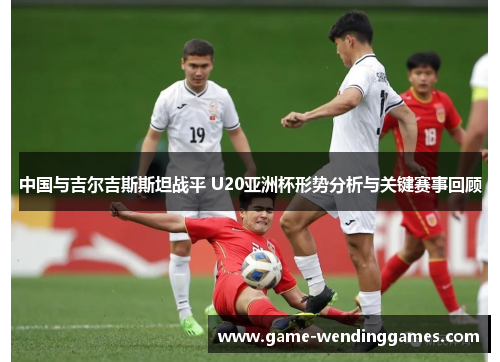 中国与吉尔吉斯斯坦战平 U20亚洲杯形势分析与关键赛事回顾