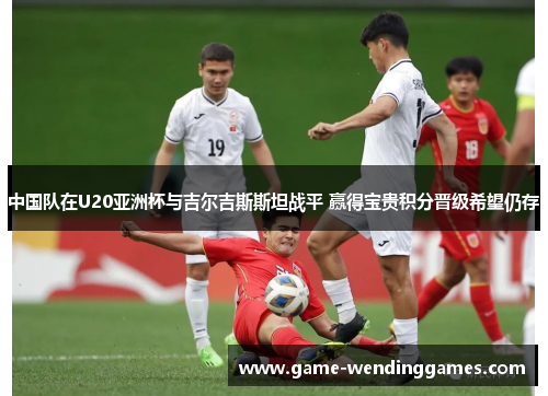 中国队在U20亚洲杯与吉尔吉斯斯坦战平 赢得宝贵积分晋级希望仍存