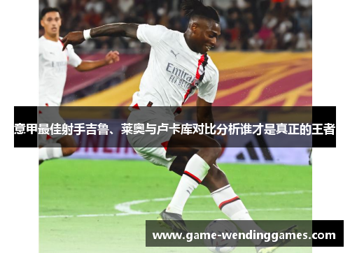 意甲最佳射手吉鲁、莱奥与卢卡库对比分析谁才是真正的王者