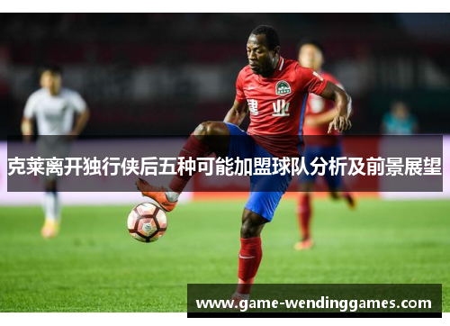 克莱离开独行侠后五种可能加盟球队分析及前景展望