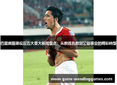巴里奥斯退役后五大重大新闻盘点：从教练执教到公益事业的精彩转型