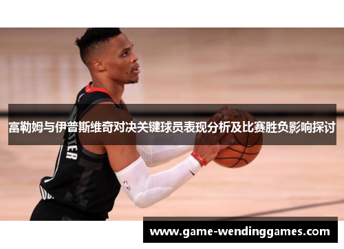 富勒姆与伊普斯维奇对决关键球员表现分析及比赛胜负影响探讨