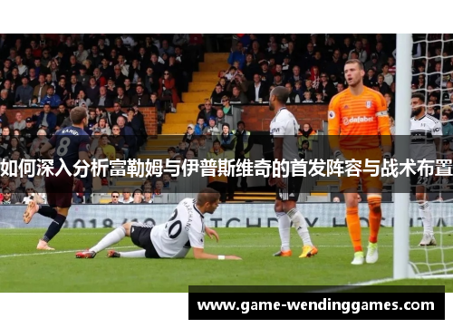 如何深入分析富勒姆与伊普斯维奇的首发阵容与战术布置