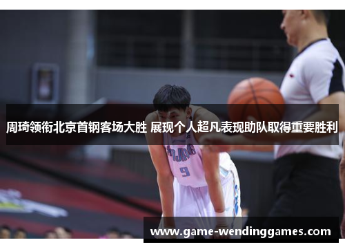 周琦领衔北京首钢客场大胜 展现个人超凡表现助队取得重要胜利