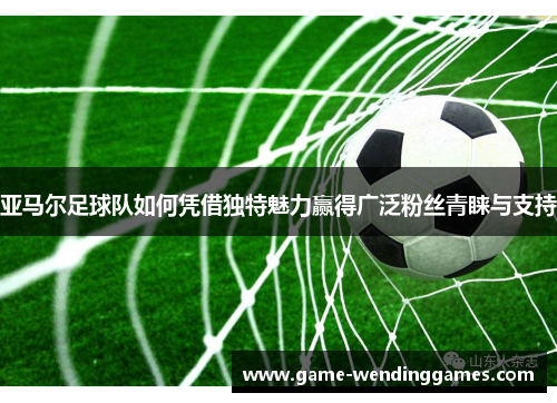 亚马尔足球队如何凭借独特魅力赢得广泛粉丝青睐与支持