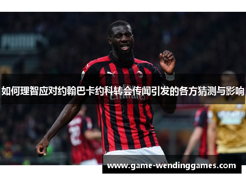 如何理智应对约翰巴卡约科转会传闻引发的各方猜测与影响