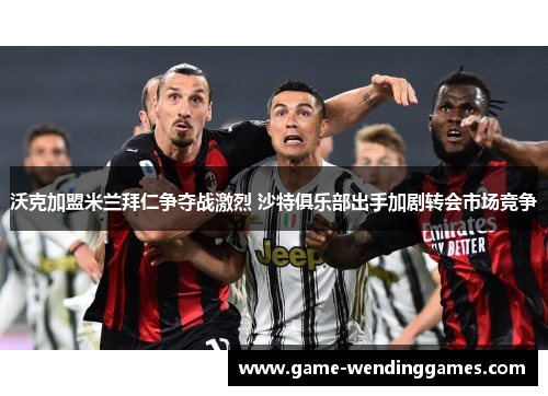 沃克加盟米兰拜仁争夺战激烈 沙特俱乐部出手加剧转会市场竞争