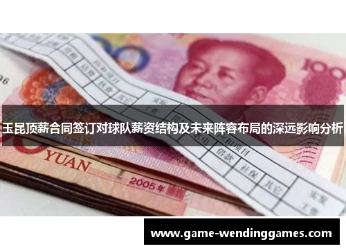 玉昆顶薪合同签订对球队薪资结构及未来阵容布局的深远影响分析
