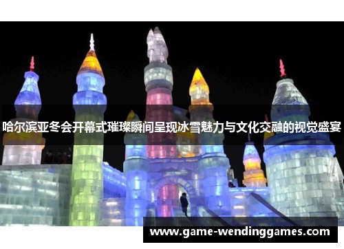 哈尔滨亚冬会开幕式璀璨瞬间呈现冰雪魅力与文化交融的视觉盛宴