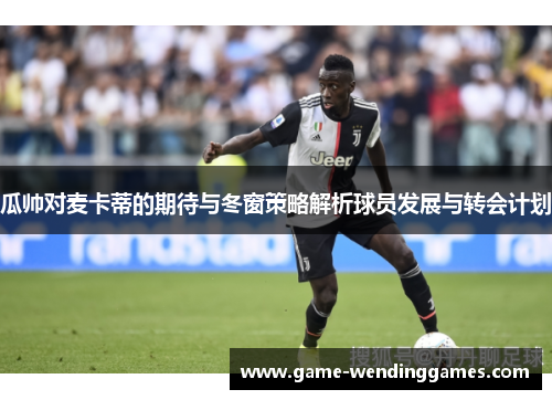 瓜帅对麦卡蒂的期待与冬窗策略解析球员发展与转会计划