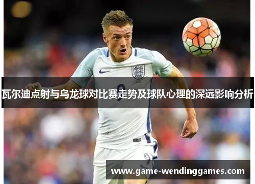 瓦尔迪点射与乌龙球对比赛走势及球队心理的深远影响分析