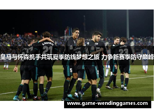 皇马与怀森携手共筑夏季防线梦想之旅 力争新赛季防守巅峰