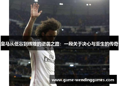 皇马从低谷到辉煌的逆袭之路：一段关于决心与重生的传奇