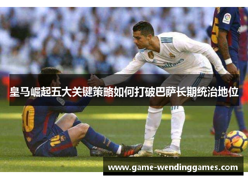 皇马崛起五大关键策略如何打破巴萨长期统治地位