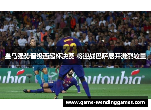 皇马强势晋级西超杯决赛 将迎战巴萨展开激烈较量