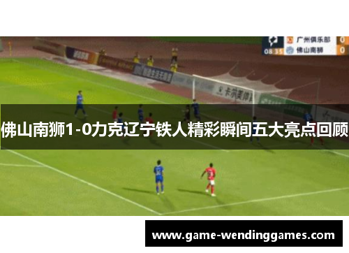 佛山南狮1-0力克辽宁铁人精彩瞬间五大亮点回顾