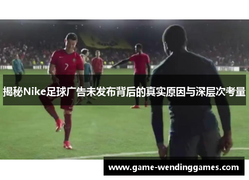 揭秘Nike足球广告未发布背后的真实原因与深层次考量