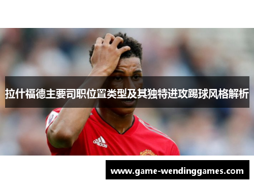 拉什福德主要司职位置类型及其独特进攻踢球风格解析