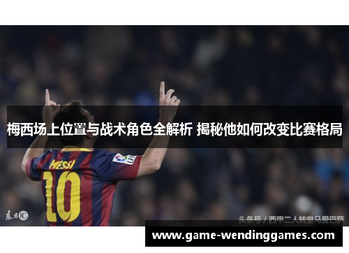梅西场上位置与战术角色全解析 揭秘他如何改变比赛格局
