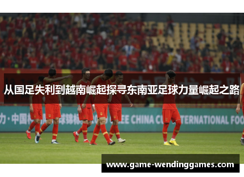 从国足失利到越南崛起探寻东南亚足球力量崛起之路