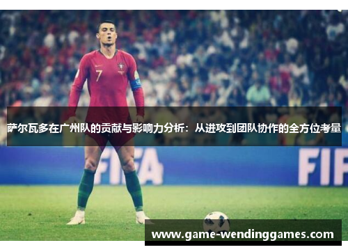 萨尔瓦多在广州队的贡献与影响力分析：从进攻到团队协作的全方位考量