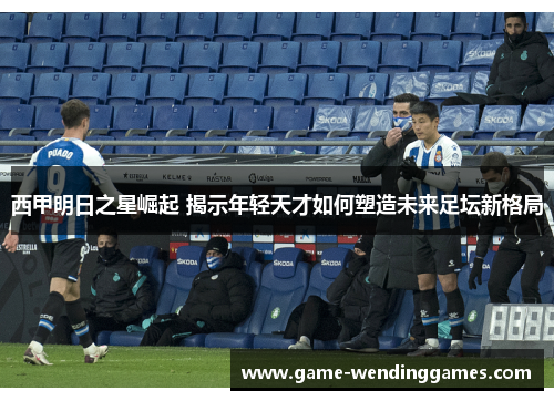 西甲明日之星崛起 揭示年轻天才如何塑造未来足坛新格局 西甲明日之星崛起 揭示年轻天才如何塑造未来足坛新格局