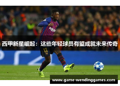 西甲新星崛起：这些年轻球员有望成就未来传奇