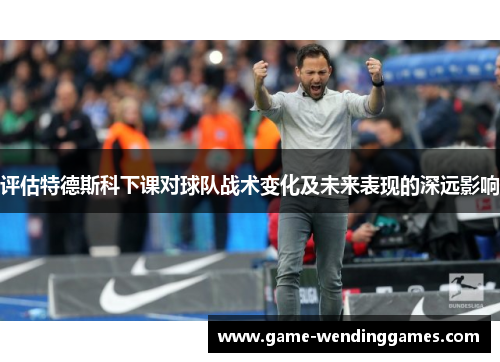 评估特德斯科下课对球队战术变化及未来表现的深远影响 评估特德斯科下课对球队战术变化及未来表现的深远影响