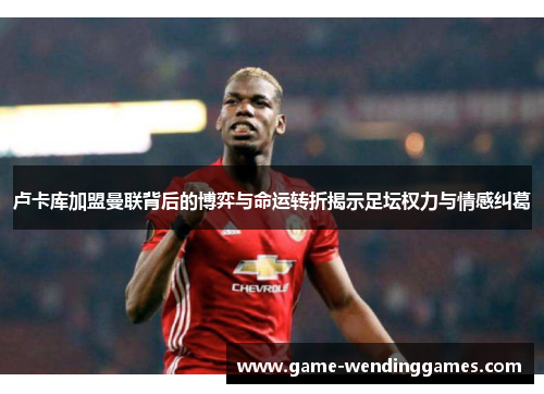 卢卡库加盟曼联背后的博弈与命运转折揭示足坛权力与情感纠葛