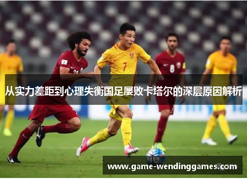 从实力差距到心理失衡国足屡败卡塔尔的深层原因解析
