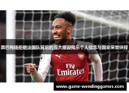奥巴梅扬拒绝法国队背后的五大原因揭示个人信念与国家荣誉抉择