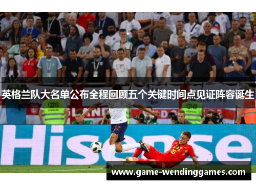 英格兰队大名单公布全程回顾五个关键时间点见证阵容诞生