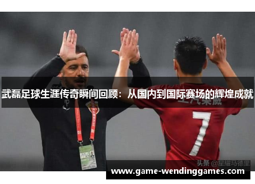 武磊足球生涯传奇瞬间回顾：从国内到国际赛场的辉煌成就