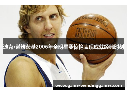 迪克·诺维茨基2006年全明星赛惊艳表现成就经典时刻 迪克·诺维茨基2006年全明星赛惊艳表现成就经典时刻