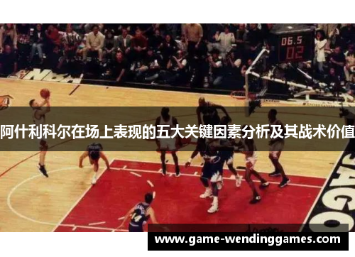 阿什利科尔在场上表现的五大关键因素分析及其战术价值