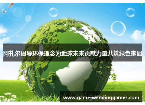 阿扎尔倡导环保理念为地球未来贡献力量共筑绿色家园