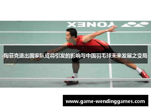 陶菲克退出国家队或将引发的影响与中国羽毛球未来发展之变局